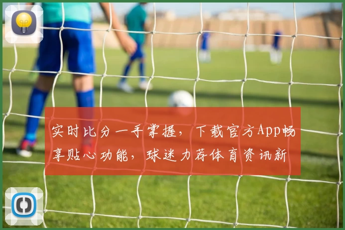 实时比分一手掌握，下载官方App畅享贴心功能，球迷力荐体育资讯新选择