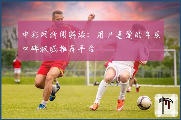 中彩网新闻解读:用户喜爱的年度口碑权威推荐平台