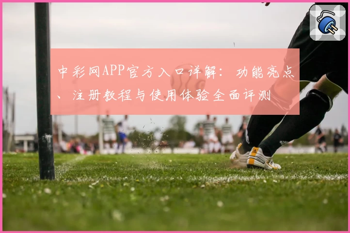 中彩网APP官方入口详解：功能亮点、注册教程与使用体验全面评测