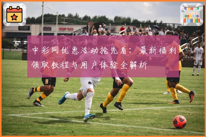 中彩网优惠活动抢先看：最新福利领取教程与用户体验全解析