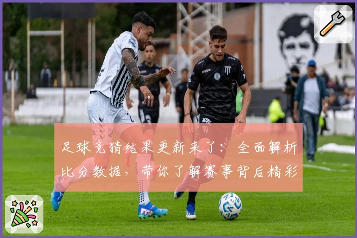 足球竞猜结果更新来了：全面解析比分数据，带你了解赛事背后精彩瞬间