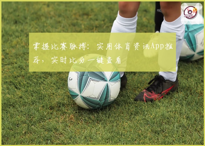掌握比赛脉搏：实用体育资讯App推荐，实时比分一键查看