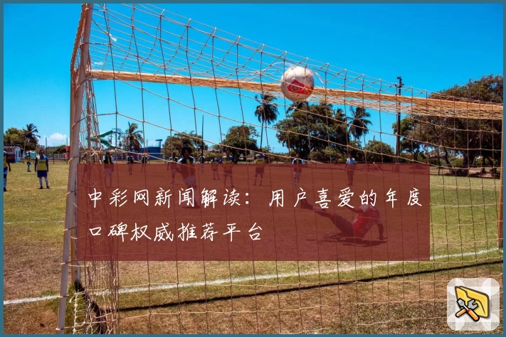 中彩网新闻解读:用户喜爱的年度口碑权威推荐平台