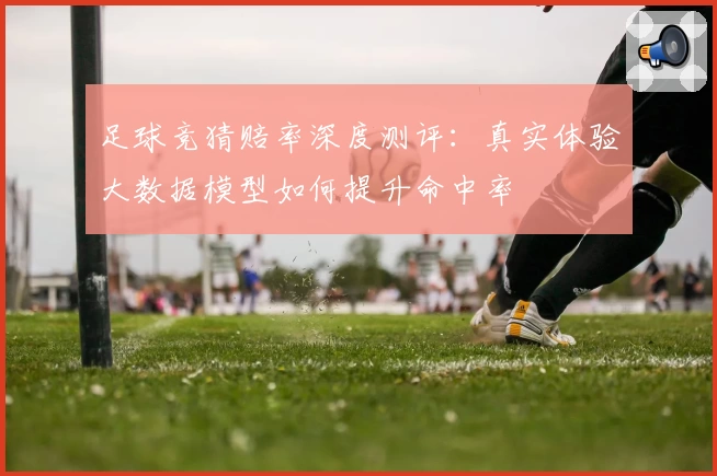 足球竞猜赔率深度测评:真实体验大数据模型如何提升命中率