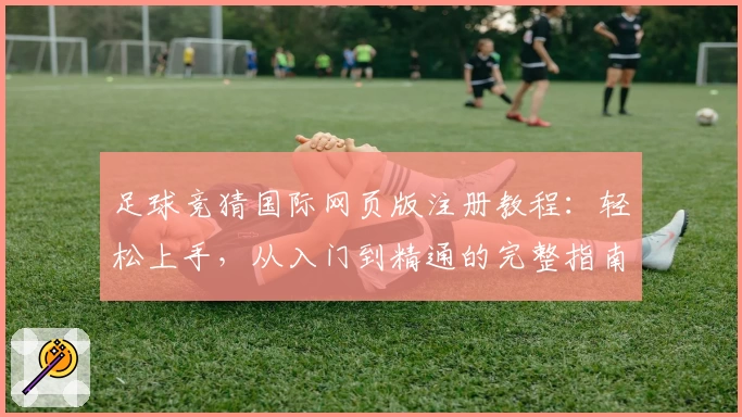 足球竞猜国际网页版注册教程：轻松上手，从入门到精通的完整指南