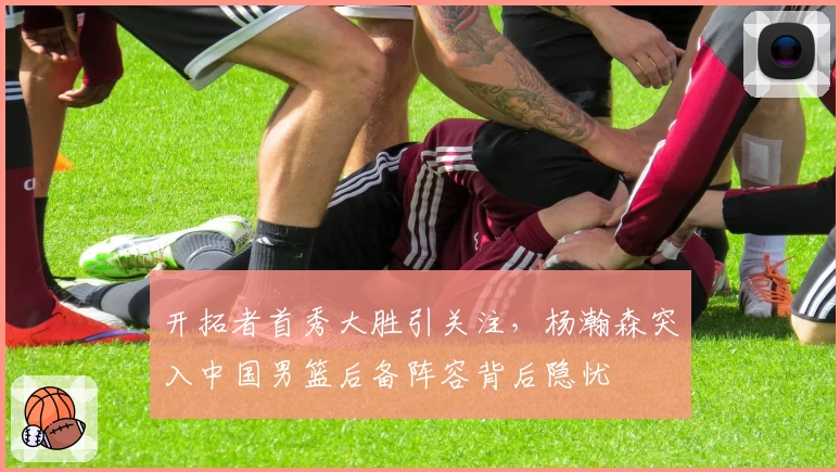 开拓者首秀大胜引关注,杨瀚森突入中国男篮后备阵容背后隐忧