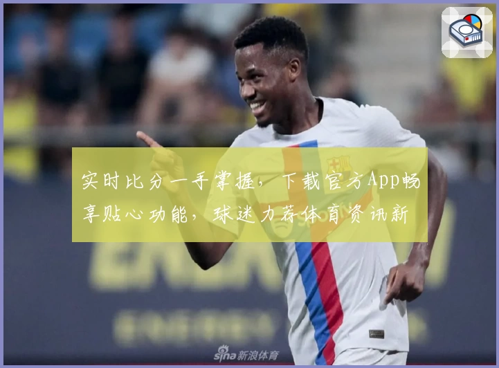 实时比分一手掌握，下载官方App畅享贴心功能，球迷力荐体育资讯新选择
